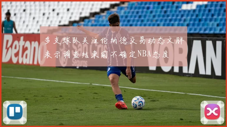 多支球队关注伦纳德交易动态文胖表示调查结束前不确定NBA态度
