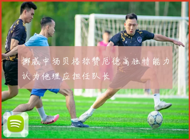 挪威中场贝格称赞厄德高独特能力认为他理应担任队长