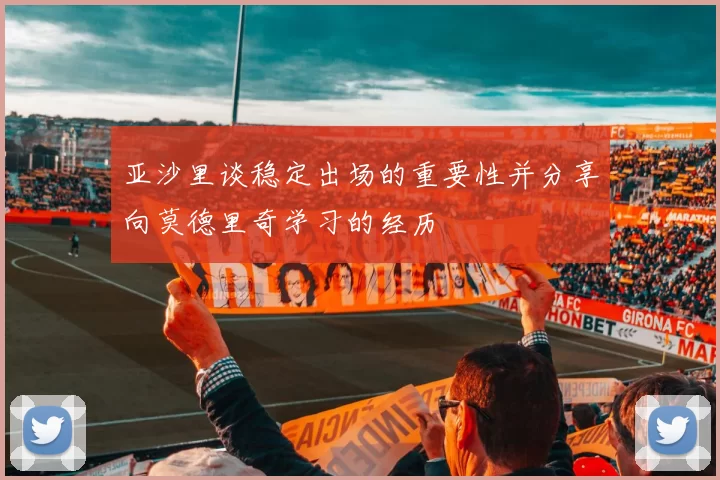 亚沙里谈稳定出场的重要性并分享向莫德里奇学习的经历