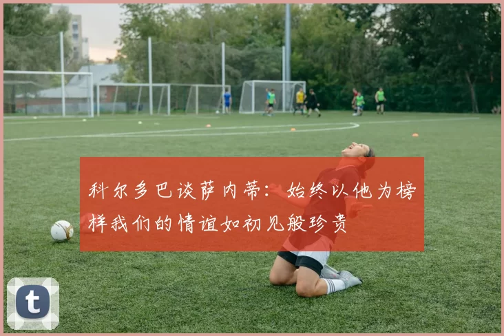 科尔多巴谈萨内蒂：始终以他为榜样我们的情谊如初见般珍贵