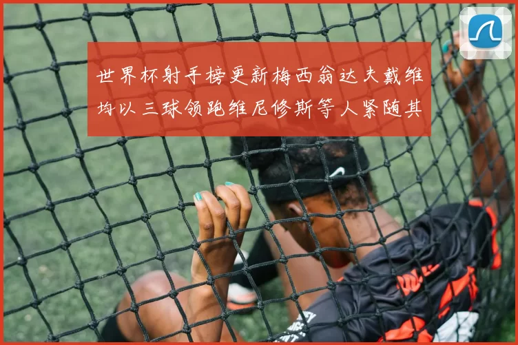 世界杯射手榜更新梅西翁达夫戴维均以三球领跑维尼修斯等人紧随其后