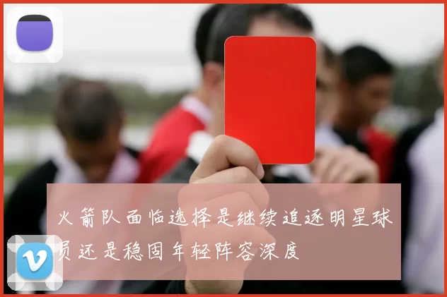 火箭队面临选择是继续追逐明星球员还是稳固年轻阵容深度